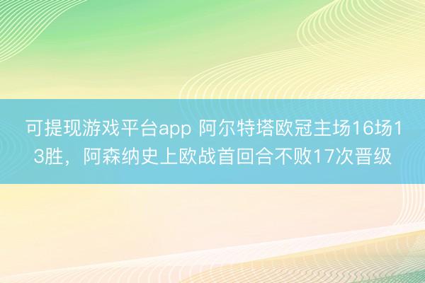 可提现游戏平台app 阿尔特塔欧冠主场16场13胜，阿森纳史上欧战首回合不败17次晋级