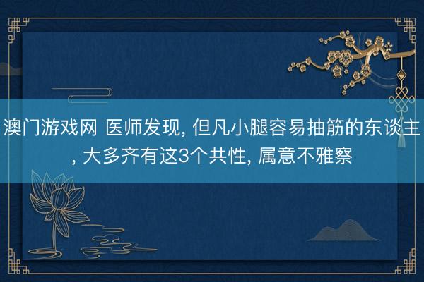 澳门游戏网 医师发现， 但凡小腿容易抽筋的东谈主， 大多齐有这3个共性， 属意不雅察