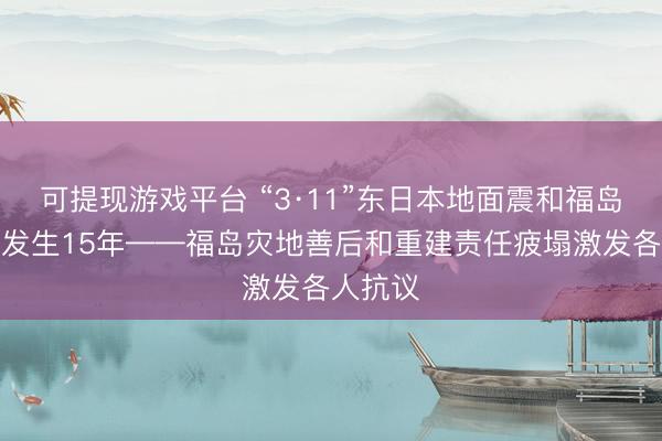 可提现游戏平台 “3·11”东日本地面震和福岛核事故发生15年——福岛灾地善后和重建责任疲塌激发各人抗议