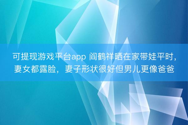 可提现游戏平台app 阎鹤祥晒在家带娃平时，妻女都露脸，妻子形状很好但男儿更像爸爸