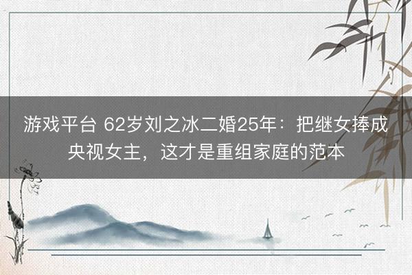 游戏平台 62岁刘之冰二婚25年：把继女捧成央视女主，这才是重组家庭的范本