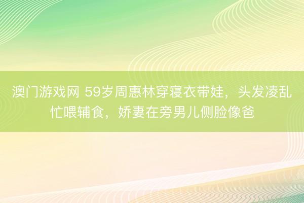澳门游戏网 59岁周惠林穿寝衣带娃，头发凌乱忙喂辅食，娇妻在旁男儿侧脸像爸