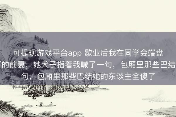 可提现游戏平台app 歇业后我在同学会端盘子，撞见身价千万的前妻，她犬子指着我喊了一句，包厢里那些巴结她的东谈主全傻了