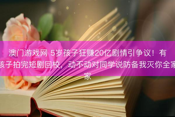 澳门游戏网 5岁孩子狂赚20亿剧情引争议！有孩子拍完短剧回校，动不动对同学说防备我灭你全家