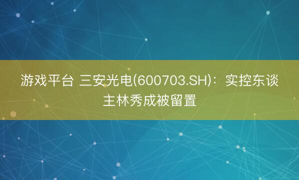 游戏平台 三安光电(600703.SH)：实控东谈主林秀成被留置