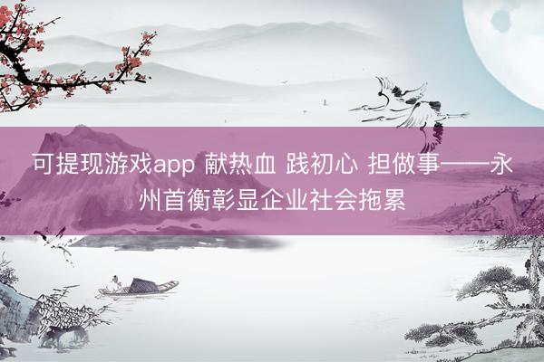可提现游戏app 献热血 践初心 担做事——永州首衡彰显企业社会拖累