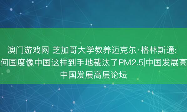 澳门游戏网 芝加哥大学教养迈克尔·格林斯通: 莫得任何国度像中国这样到手地裁汰了PM2.5|中国发展高层论坛