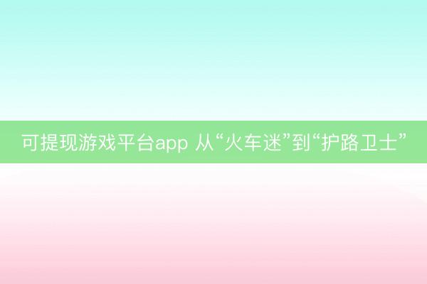 可提现游戏平台app 从“火车迷”到“护路卫士”
