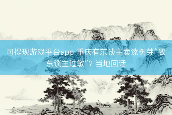可提现游戏平台app 重庆有东谈主卖漆树芽“致东谈主过敏”? 当地回话