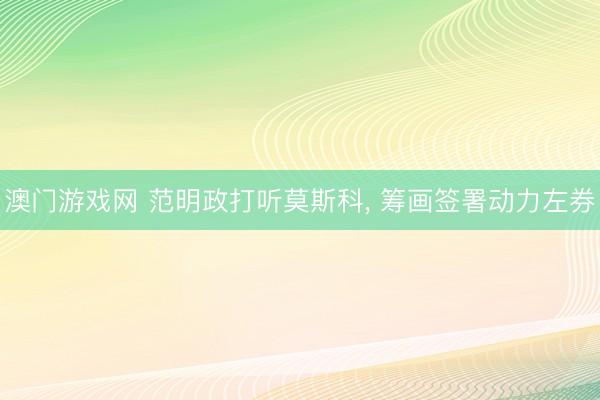 澳门游戏网 范明政打听莫斯科， 筹画签署动力左券