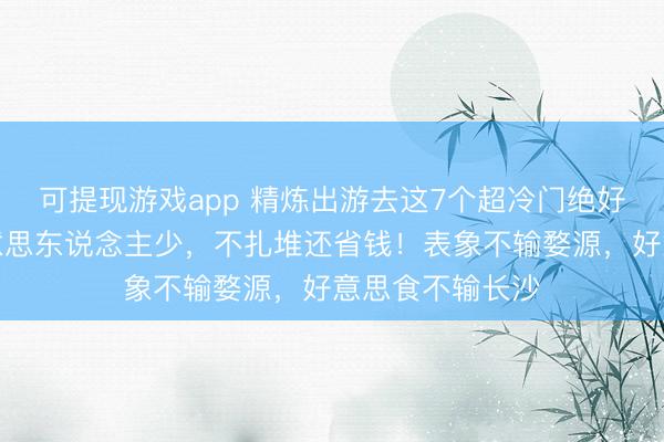 可提现游戏app 精炼出游去这7个超冷门绝好意思地，景好意思东说念主少，不扎堆还省钱！表象不输婺源，好意思食不输长沙