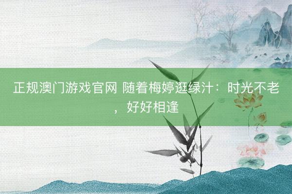 正规澳门游戏官网 随着梅婷逛绿汁：时光不老，好好相逢