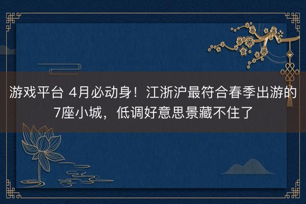 游戏平台 4月必动身！江浙沪最符合春季出游的7座小城，低调好意思景藏不住了
