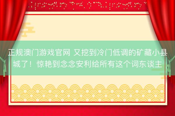 正规澳门游戏官网 又挖到冷门低调的矿藏小县城了！惊艳到念念安利给所有这个词东谈主