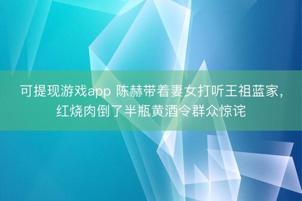 可提现游戏app 陈赫带着妻女打听王祖蓝家，红烧肉倒了半瓶黄酒令群众惊诧