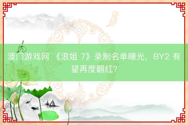 澳门游戏网 《浪姐 7》录制名单曝光，BY2 有望再度翻红？