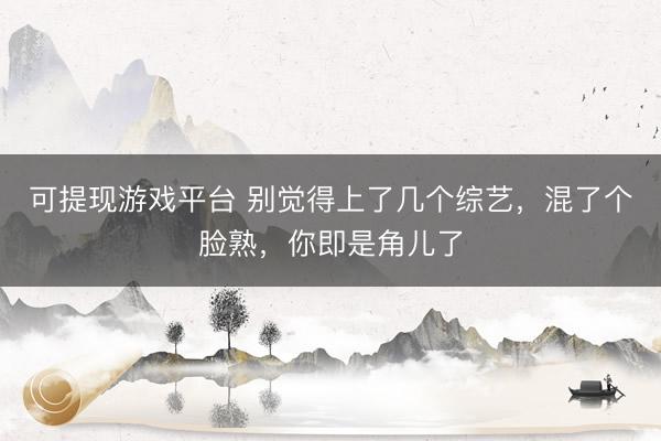 可提现游戏平台 别觉得上了几个综艺，混了个脸熟，你即是角儿了