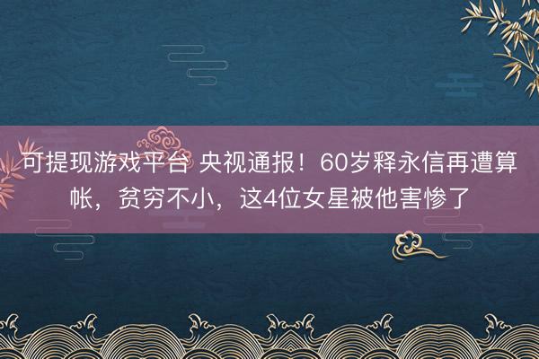 可提现游戏平台 央视通报！60岁释永信再遭算帐，贫穷不小，这4位女星被他害惨了