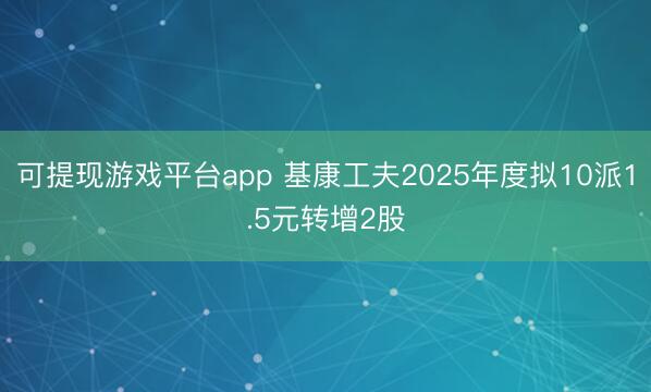 可提现游戏平台app 基康工夫2025年度拟10派1.5元转增2股