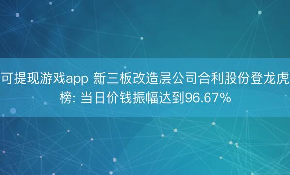 可提现游戏app 新三板改造层公司合利股份登龙虎榜: 当日价钱振幅达到96.67%
