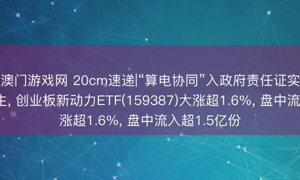 澳门游戏网 20cm速递|“算电协同”入政府责任证实催化估值诞生， 创业板新动力ETF(159387)大涨超1.6%， 盘中流入超1.5亿份