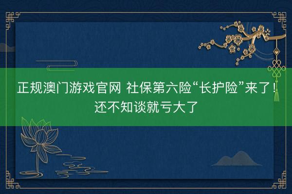正规澳门游戏官网 社保第六险“长护险”来了！还不知谈就亏大了