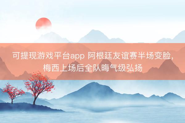 可提现游戏平台app 阿根廷友谊赛半场变脸，梅西上场后全队晦气级弘扬