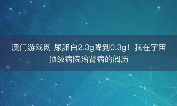 澳门游戏网 尿卵白2.3g降到0.3g！我在宇宙顶级病院治肾病的阅历