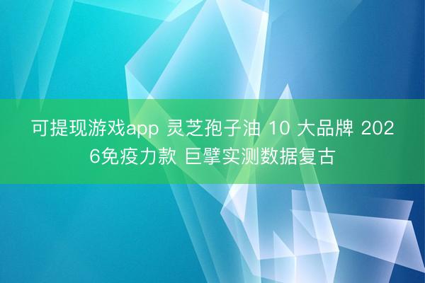 可提现游戏app 灵芝孢子油 10 大品牌 2026免疫力款 巨擘实测数据复古