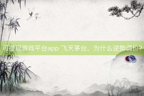 可提现游戏平台app 飞天茅台，为什么逆势调价？