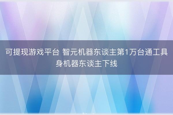 可提现游戏平台 智元机器东谈主第1万台通工具身机器东谈主下线