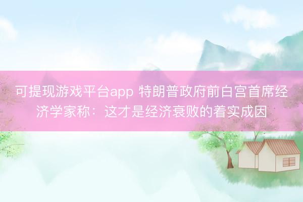 可提现游戏平台app 特朗普政府前白宫首席经济学家称：这才是经济衰败的着实成因