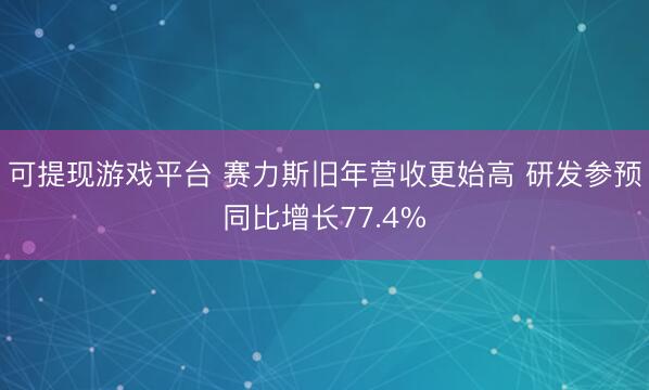 可提现游戏平台 赛力斯旧年营收更始高 研发参预同比增长77.4%