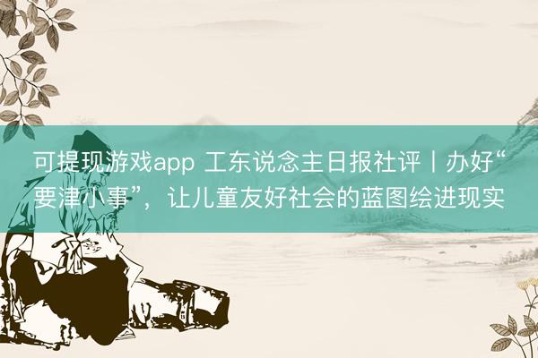 可提现游戏app 工东说念主日报社评丨办好“要津小事”，让儿童友好社会的蓝图绘进现实