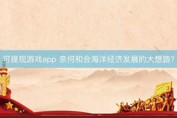 可提现游戏app 奈何和会海洋经济发展的大想路？