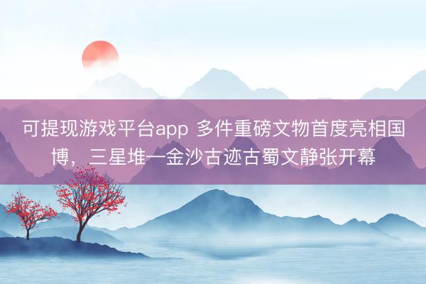 可提现游戏平台app 多件重磅文物首度亮相国博，三星堆—金沙古迹古蜀文静张开幕