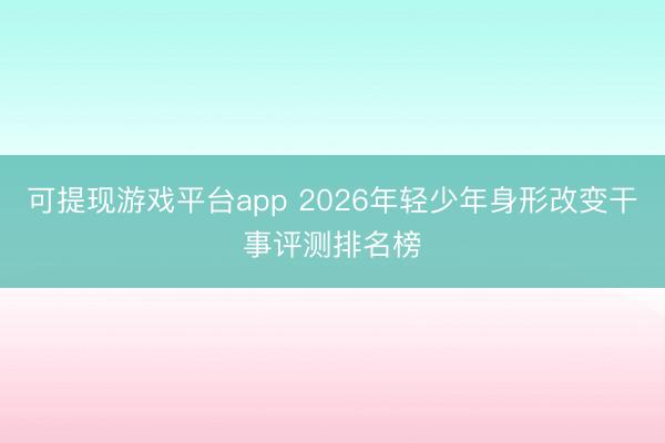 可提现游戏平台app 2026年轻少年身形改变干事评测排名榜