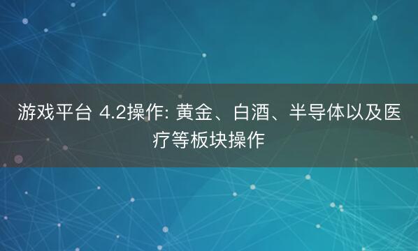 游戏平台 4.2操作: 黄金、白酒、半导体以及医疗等板块操作