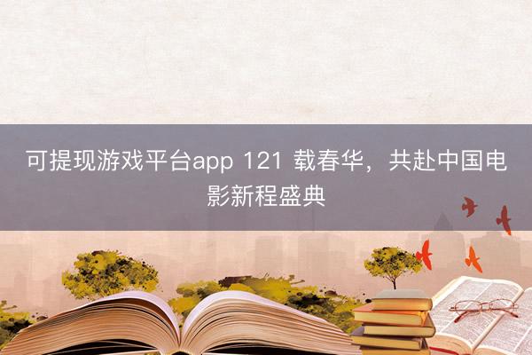 可提现游戏平台app 121 载春华，共赴中国电影新程盛典