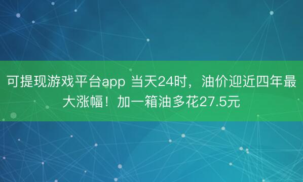 可提现游戏平台app 当天24时,油价迎近四年最大涨幅!加一箱油多花27.5元