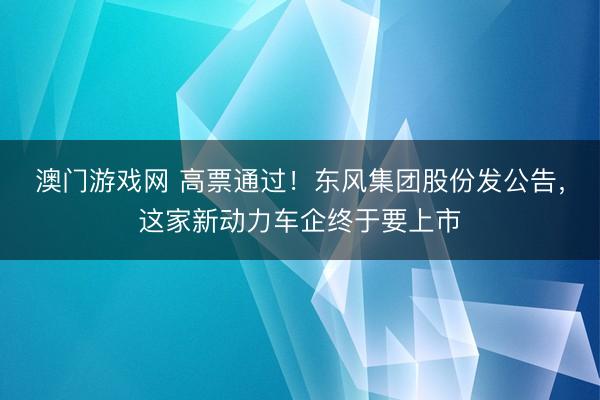澳门游戏网 高票通过!东风集团股份发公告,这家新动力车企终于要上市