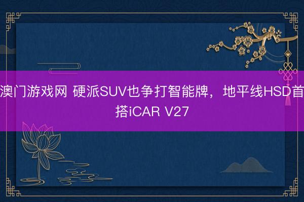 澳门游戏网 硬派SUV也争打智能牌，地平线HSD首搭iCAR V27
