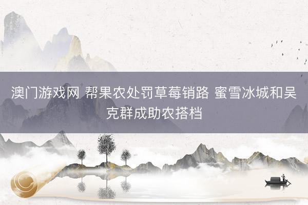 澳门游戏网 帮果农处罚草莓销路 蜜雪冰城和吴克群成助农搭档