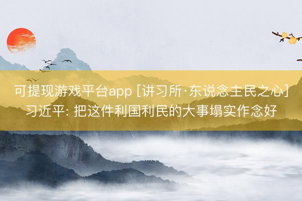可提现游戏平台app [讲习所·东说念主民之心]习近平: 把这件利国利民的大事塌实作念好