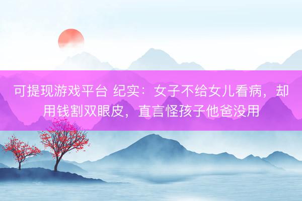 可提现游戏平台 纪实：女子不给女儿看病，却用钱割双眼皮，直言怪孩子他爸没用