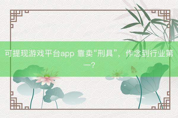 可提现游戏平台app 靠卖“刑具”,作念到行业第一?