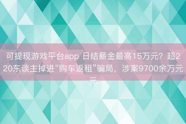 可提现游戏平台app 日结薪金最高15万元？超220东谈主掉进“购车返租”骗局，涉案9700余万元
