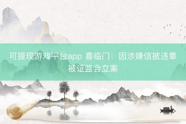 可提现游戏平台app 喜临门：因涉嫌信披违章被证监会立案