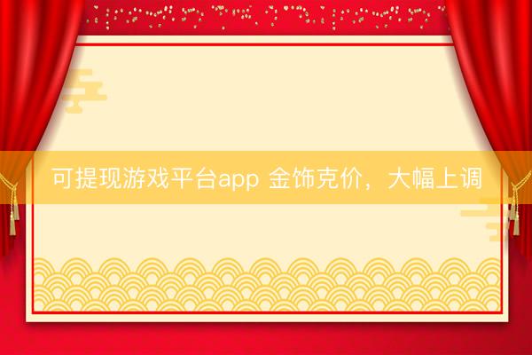 可提现游戏平台app 金饰克价，大幅上调