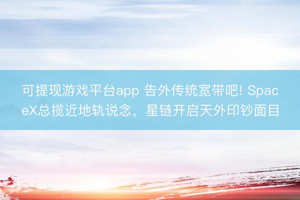 可提现游戏平台app 告外传统宽带吧! SpaceX总揽近地轨说念，星链开启天外印钞面目